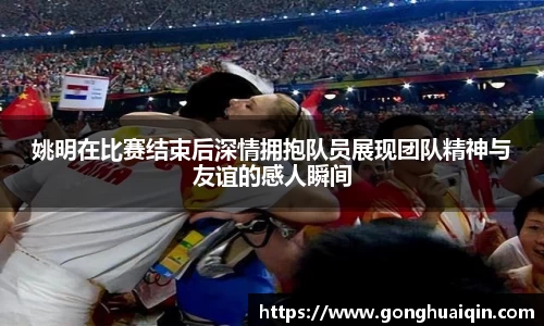 姚明在比赛结束后深情拥抱队员展现团队精神与友谊的感人瞬间