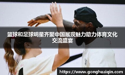 篮球和足球明星齐聚中国展现魅力助力体育文化交流盛宴